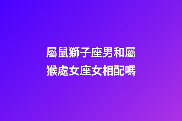 屬鼠獅子座男和屬猴處女座女相配嗎-第1張-星座運勢-玄機派