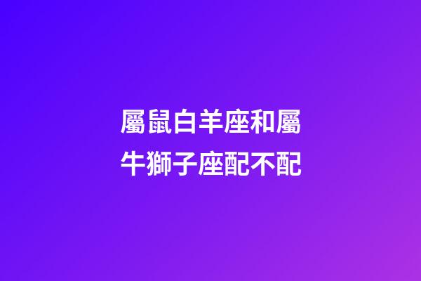 屬鼠白羊座和屬牛獅子座配不配-第1張-星座運勢-玄機派