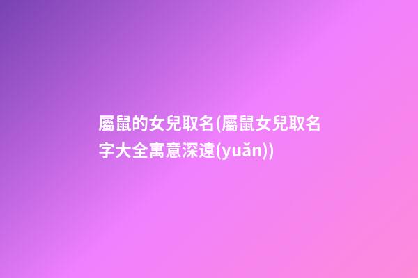 屬鼠的女兒取名(屬鼠女兒取名字大全寓意深遠(yuǎn))
