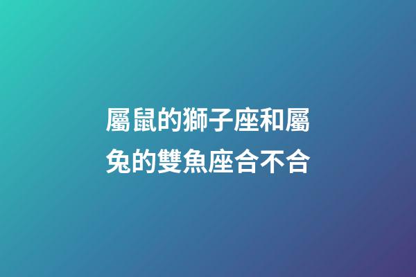 屬鼠的獅子座和屬兔的雙魚座合不合-第1張-星座運勢-玄機派