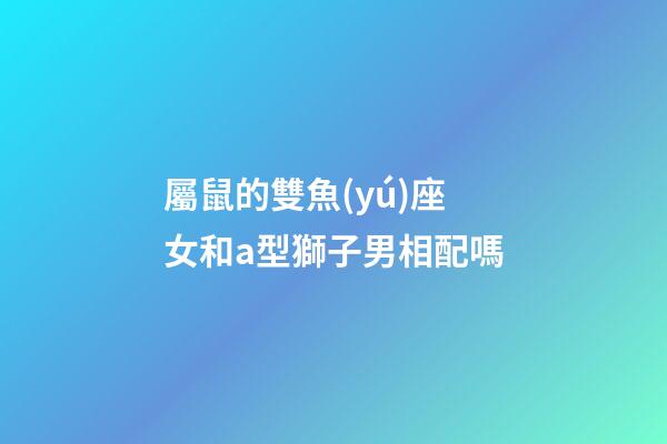 屬鼠的雙魚(yú)座女和a型獅子男相配嗎-第1張-星座運(yùn)勢(shì)-玄機(jī)派