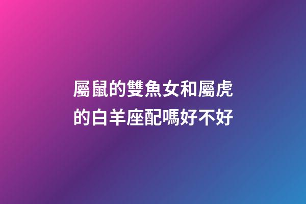 屬鼠的雙魚女和屬虎的白羊座配嗎好不好