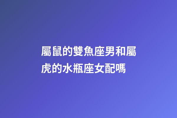 屬鼠的雙魚座男和屬虎的水瓶座女配嗎-第1張-星座運勢-玄機派