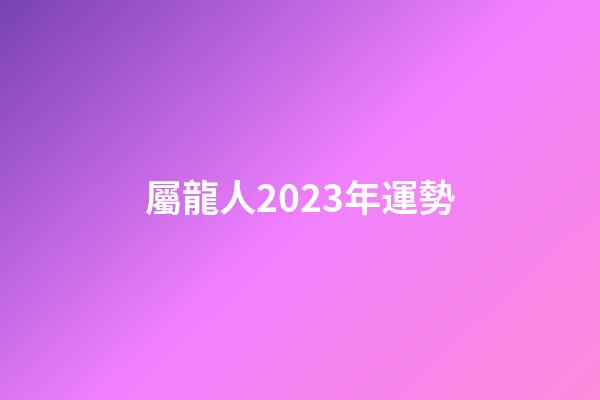 屬龍人2023年運勢（屬龍人2023年每月運勢）-第1張-星座運勢-玄機派