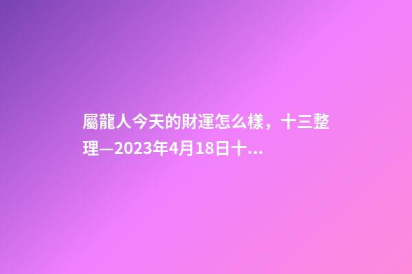 屬龍人今天的財運怎么樣，十三整理—2023年4月18日(星期二)十二生肖今日運勢及注意事項-第1張-觀點-玄機派