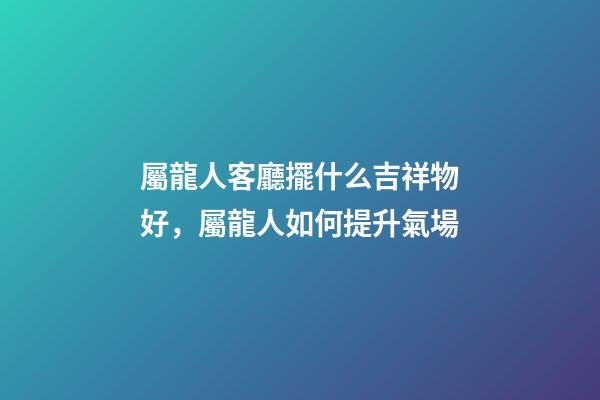 屬龍人客廳擺什么吉祥物好，屬龍人如何提升氣場