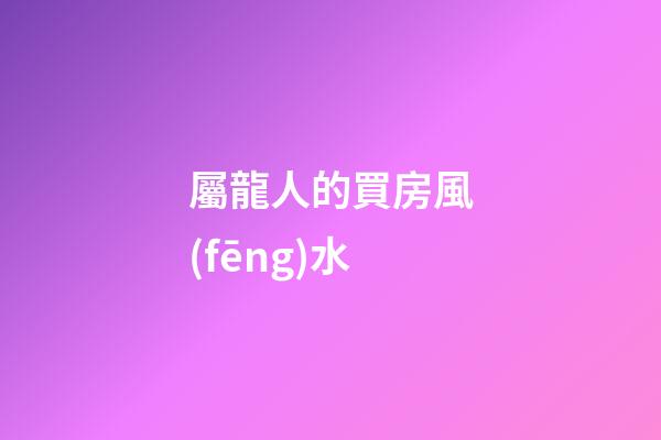 屬龍人的買房風(fēng)水