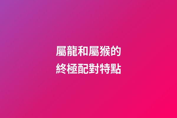 屬龍和屬猴的終極配對特點