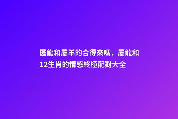 屬龍和屬羊的合得來嗎，屬龍和12生肖的情感終極配對大全-第1張-觀點-玄機派