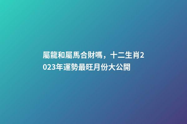 屬龍和屬馬合財嗎，十二生肖2023年運勢最旺月份大公開-第1張-觀點-玄機派