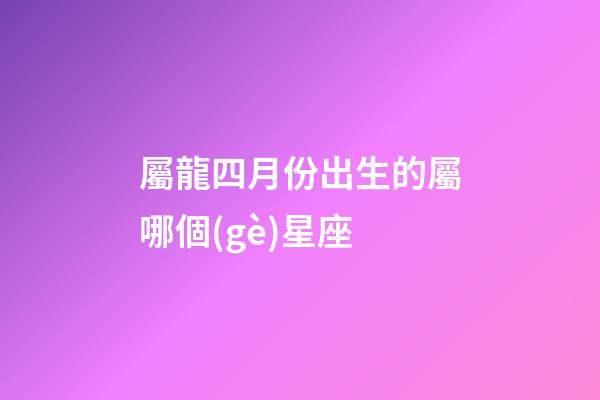 屬龍四月份出生的屬哪個(gè)星座-第1張-星座運(yùn)勢(shì)-玄機(jī)派