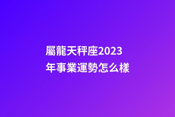 屬龍天秤座2023年事業運勢怎么樣-第1張-星座運勢-玄機派