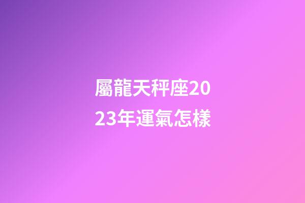 屬龍天秤座2023年運氣怎樣-第1張-星座運勢-玄機派