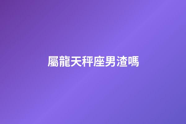 屬龍天秤座男渣嗎