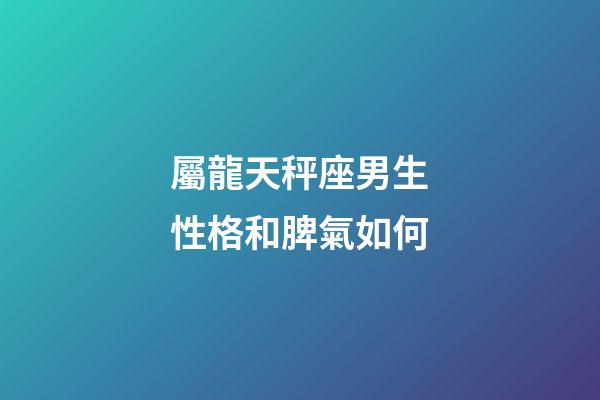 屬龍天秤座男生性格和脾氣如何-第1張-星座運勢-玄機派