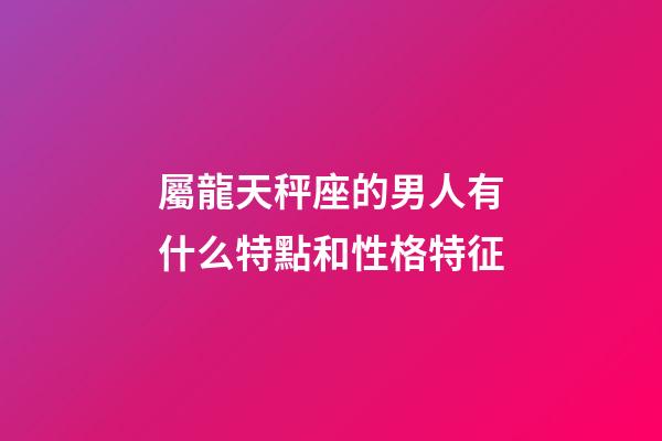 屬龍天秤座的男人有什么特點和性格特征-第1張-星座運勢-玄機派