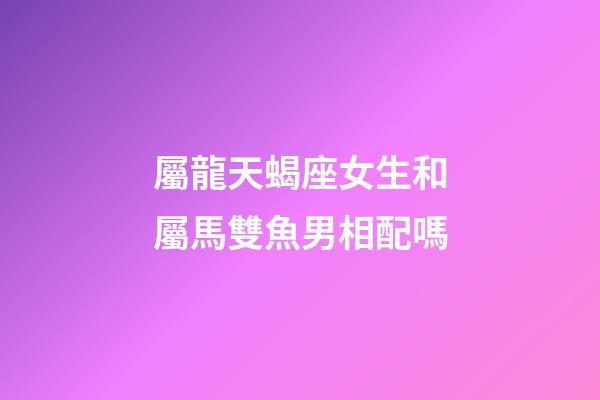 屬龍天蝎座女生和屬馬雙魚男相配嗎-第1張-星座運勢-玄機派