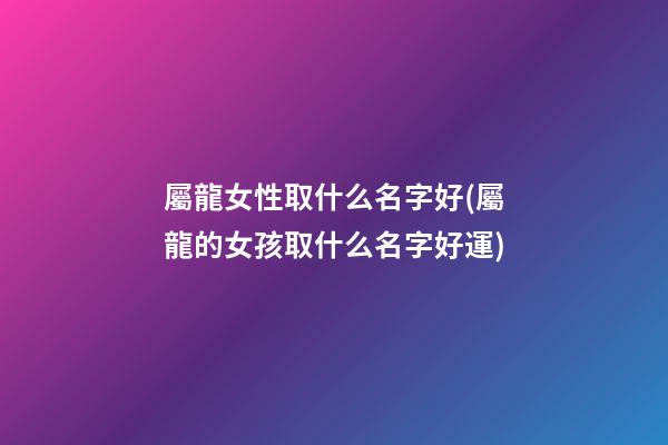 屬龍女性取什么名字好(屬龍的女孩取什么名字好運)
