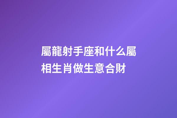 屬龍射手座和什么屬相生肖做生意合財-第1張-星座運勢-玄機派