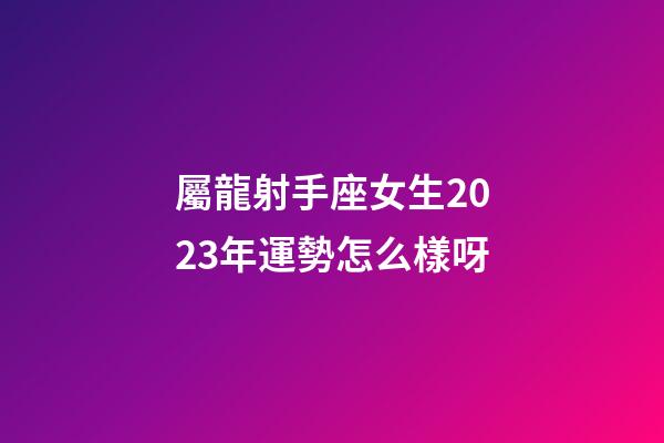 屬龍射手座女生2023年運勢怎么樣呀-第1張-星座運勢-玄機派