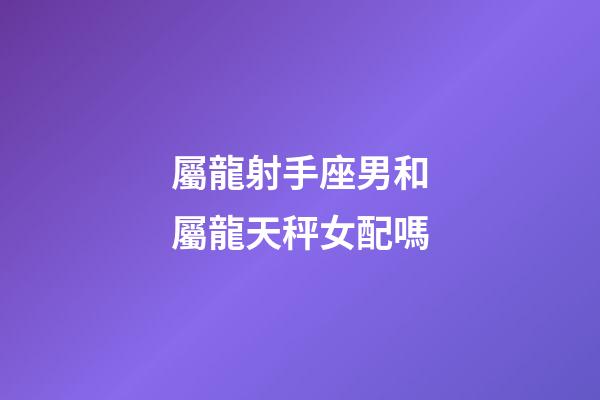 屬龍射手座男和屬龍天秤女配嗎-第1張-星座運勢-玄機派