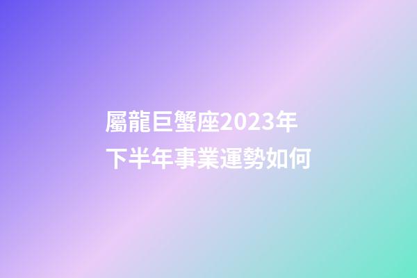 屬龍巨蟹座2023年下半年事業運勢如何-第1張-星座運勢-玄機派