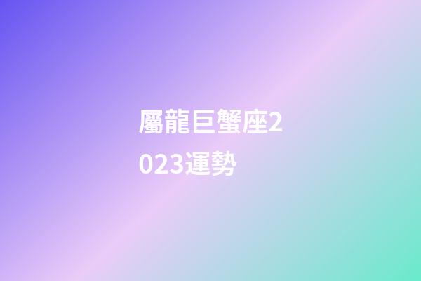 屬龍巨蟹座2023運勢-第1張-星座運勢-玄機派