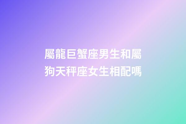 屬龍巨蟹座男生和屬狗天秤座女生相配嗎-第1張-星座運勢-玄機派