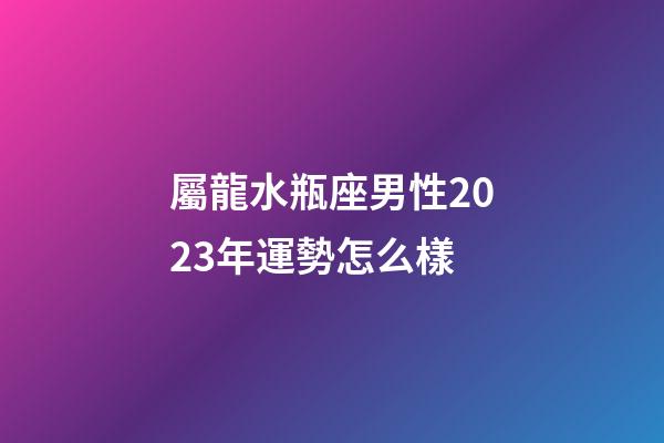 屬龍水瓶座男性2023年運勢怎么樣-第1張-星座運勢-玄機派