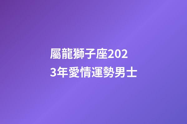 屬龍獅子座2023年愛情運勢男士-第1張-星座運勢-玄機派