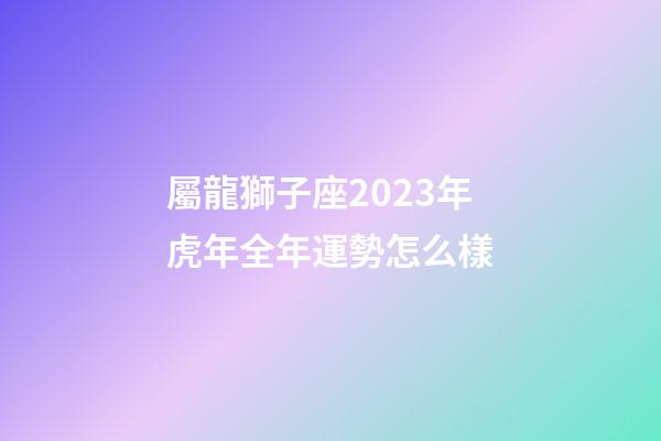 屬龍獅子座2023年虎年全年運勢怎么樣-第1張-星座運勢-玄機派