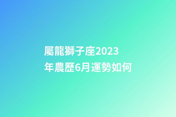 屬龍獅子座2023年農歷6月運勢如何-第1張-星座運勢-玄機派