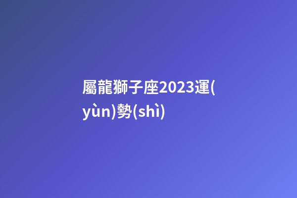 屬龍獅子座2023運(yùn)勢(shì)