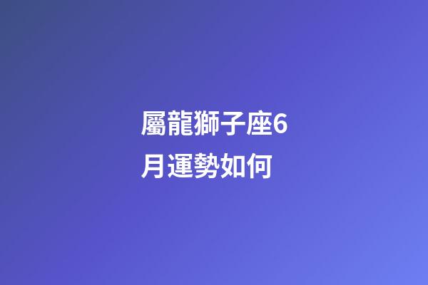 屬龍獅子座6月運勢如何-第1張-星座運勢-玄機派