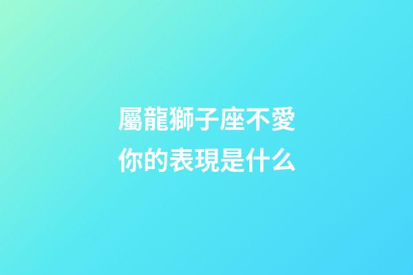 屬龍獅子座不愛你的表現是什么-第1張-星座運勢-玄機派