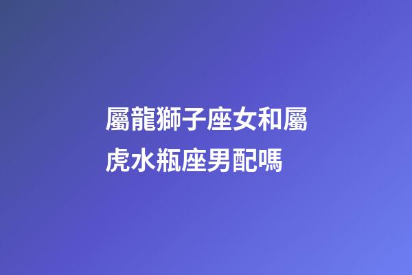 屬龍獅子座女和屬虎水瓶座男配嗎-第1張-星座運勢-玄機派