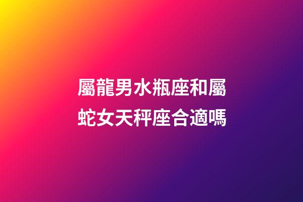 屬龍男水瓶座和屬蛇女天秤座合適嗎-第1張-星座運(yùn)勢(shì)-玄機(jī)派