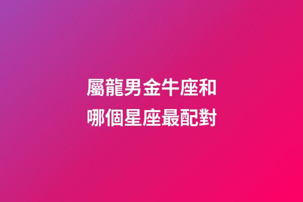 屬龍男金牛座和哪個星座最配對-第1張-星座運勢-玄機派