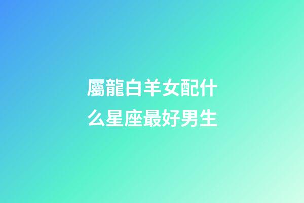 屬龍白羊女配什么星座最好男生-第1張-星座運勢-玄機派