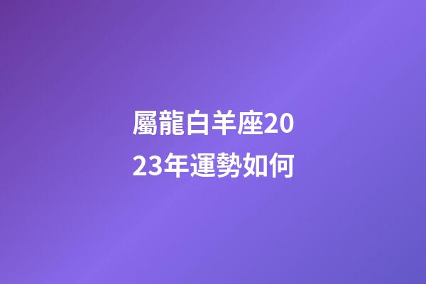 屬龍白羊座2023年運勢如何-第1張-星座運勢-玄機派