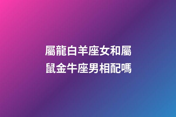 屬龍白羊座女和屬鼠金牛座男相配嗎-第1張-星座運(yùn)勢-玄機(jī)派
