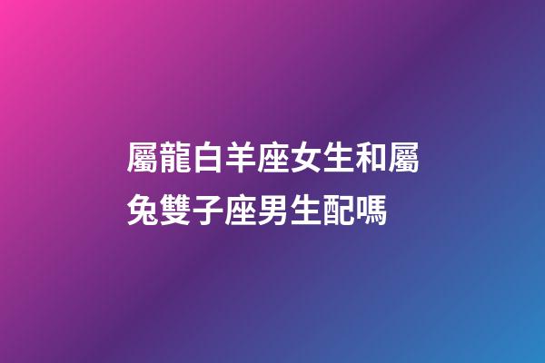 屬龍白羊座女生和屬兔雙子座男生配嗎-第1張-星座運勢-玄機派
