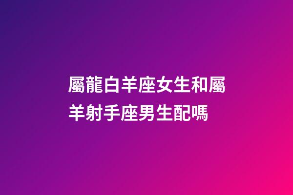 屬龍白羊座女生和屬羊射手座男生配嗎-第1張-星座運勢-玄機派