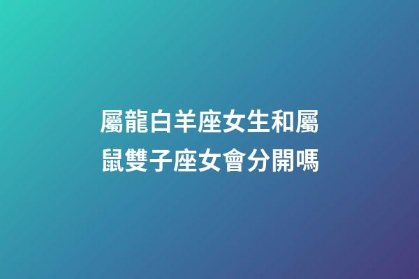 屬龍白羊座女生和屬鼠雙子座女會分開嗎-第1張-星座運勢-玄機派