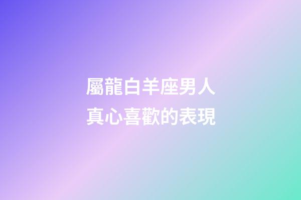 屬龍白羊座男人真心喜歡的表現-第1張-星座運勢-玄機派