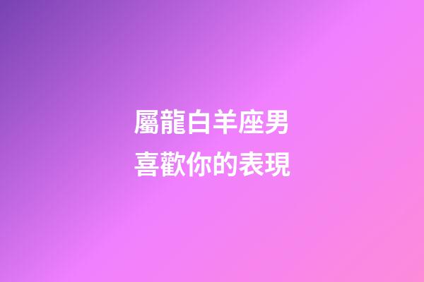屬龍白羊座男喜歡你的表現-第1張-星座運勢-玄機派