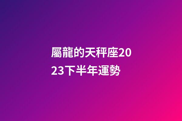 屬龍的天秤座2023下半年運勢-第1張-星座運勢-玄機派