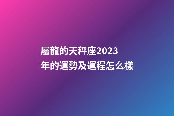 屬龍的天秤座2023年的運勢及運程怎么樣-第1張-星座運勢-玄機派