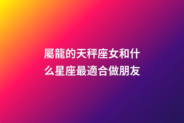 屬龍的天秤座女和什么星座最適合做朋友-第1張-星座運勢-玄機派
