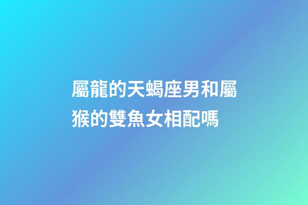 屬龍的天蝎座男和屬猴的雙魚女相配嗎-第1張-星座運勢-玄機派